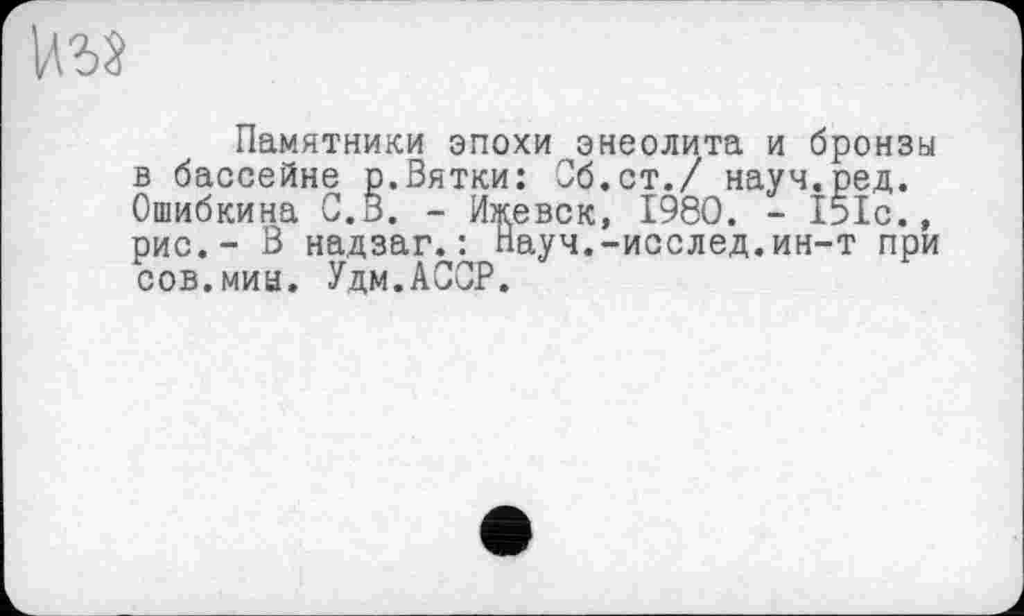 ﻿
Памятники эпохи энеолита и бронзы в бассейне р.Вятки: Об.ст./ науч.ред. Ошибкина С. В. - Ижевск, 1980. - 151с., рис.- В надзаг.: Науч.-исслед.ин-т при сов.мии. Удм.АССР.